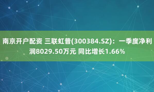 南京开户配资 三联虹普(300384.SZ)：一季度净利润8029.50万元 同比增长1.66%