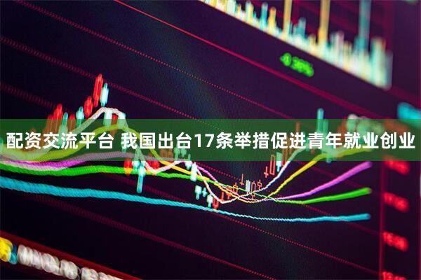 配资交流平台 我国出台17条举措促进青年就业创业