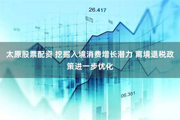 太原股票配资 挖掘入境消费增长潜力 离境退税政策进一步优化