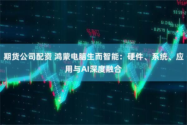 期货公司配资 鸿蒙电脑生而智能：硬件、系统、应用与AI深度融合