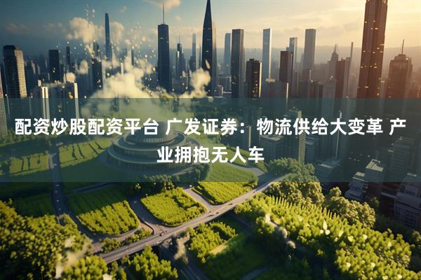 配资炒股配资平台 广发证券：物流供给大变革 产业拥抱无人车