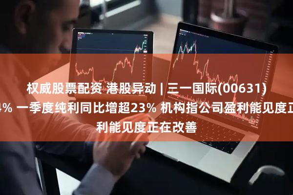 权威股票配资 港股异动 | 三一国际(00631)再涨超4% 一季度纯利同比增超23% 机构指公司盈利能见度正在改善