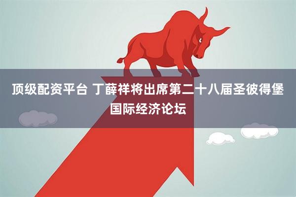 顶级配资平台 丁薛祥将出席第二十八届圣彼得堡国际经济论坛