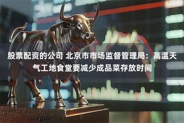 股票配资的公司 北京市市场监督管理局：高温天气工地食堂要减少成品菜存放时间