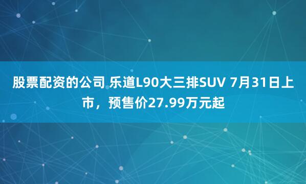 股票配资的公司 乐道L90大三排SUV 7月31日上市，预售价27.99万元起