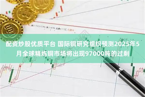 配资炒股优质平台 国际铜研究组织预测2025年5月全球精炼铜市场将出现97000吨的过剩