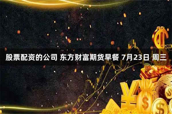 股票配资的公司 东方财富期货早餐 7月23日 周三