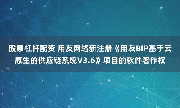 股票杠杆配资 用友网络新注册《用友BIP基于云原生的供应链系统V3.6》项目的软件著作权