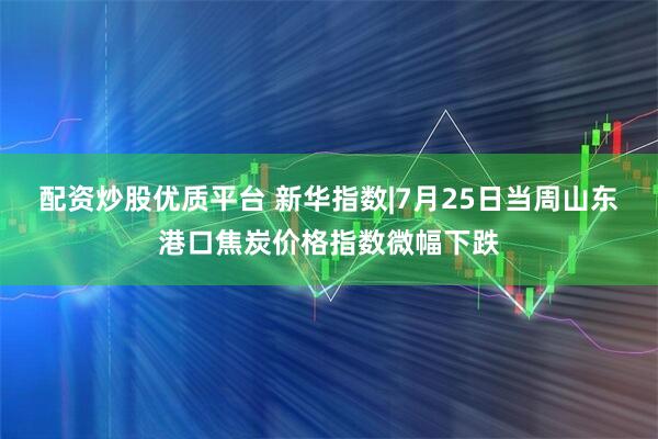 配资炒股优质平台 新华指数|7月25日当周山东港口焦炭价格指数微幅下跌