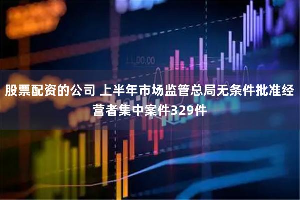 股票配资的公司 上半年市场监管总局无条件批准经营者集中案件329件