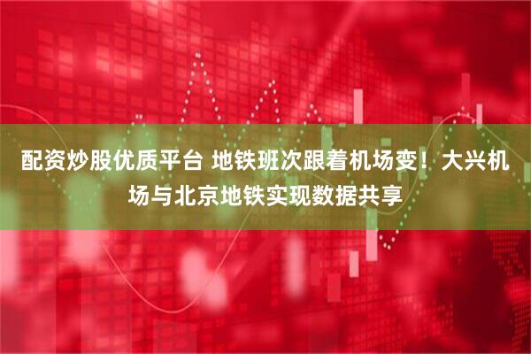 配资炒股优质平台 地铁班次跟着机场变！大兴机场与北京地铁实现数据共享