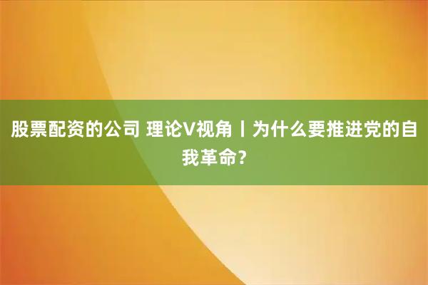 股票配资的公司 理论V视角丨为什么要推进党的自我革命？