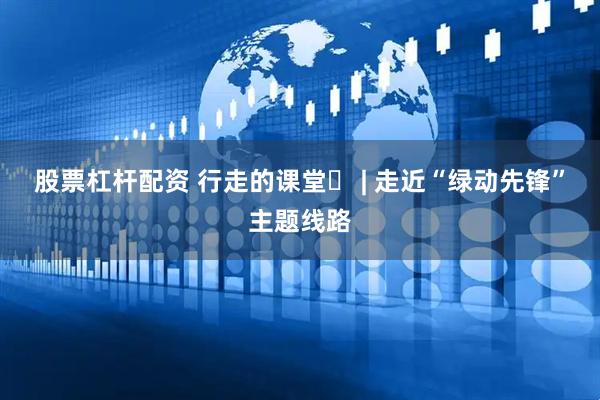 股票杠杆配资 行走的课堂⑪ | 走近“绿动先锋”主题线路