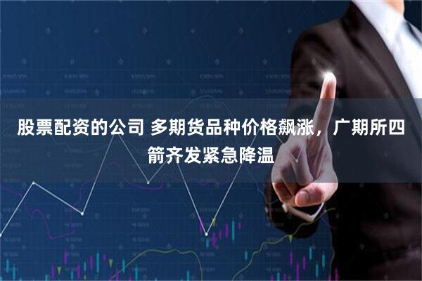 股票配资的公司 多期货品种价格飙涨，广期所四箭齐发紧急降温