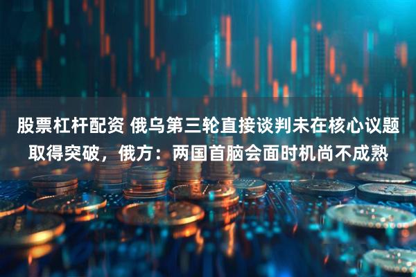 股票杠杆配资 俄乌第三轮直接谈判未在核心议题取得突破，俄方：两国首脑会面时机尚不成熟