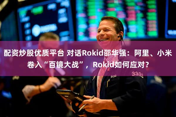 配资炒股优质平台 对话Rokid邵华强：阿里、小米卷入“百镜大战”，Rokid如何应对？