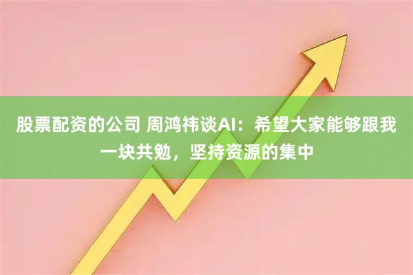 股票配资的公司 周鸿祎谈AI：希望大家能够跟我一块共勉，坚持资源的集中