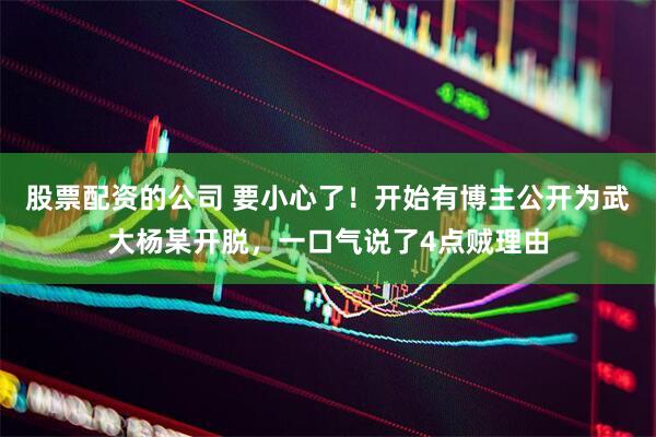 股票配资的公司 要小心了！开始有博主公开为武大杨某开脱，一口气说了4点贼理由