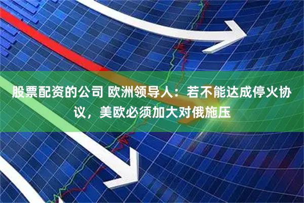 股票配资的公司 欧洲领导人：若不能达成停火协议，美欧必须加大对俄施压