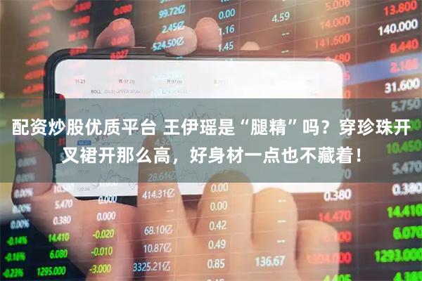 配资炒股优质平台 王伊瑶是“腿精”吗？穿珍珠开叉裙开那么高，好身材一点也不藏着！