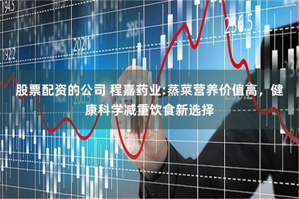 股票配资的公司 程嘉药业:蒸菜营养价值高，健康科学减重饮食新选择