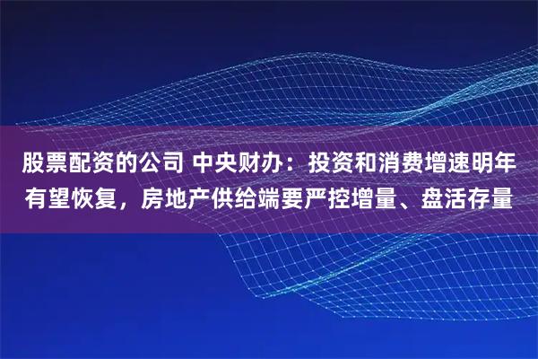 股票配资的公司 中央财办：投资和消费增速明年有望恢复，房地产供给端要严控增量、盘活存量
