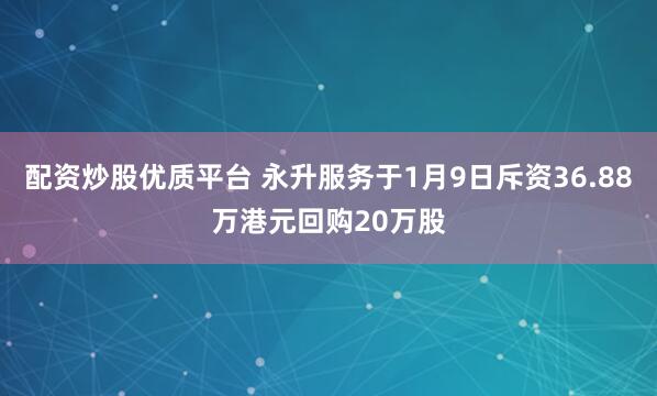 配资炒股优质平台 永升服务于1月9日斥资36.88万港元回购20万股