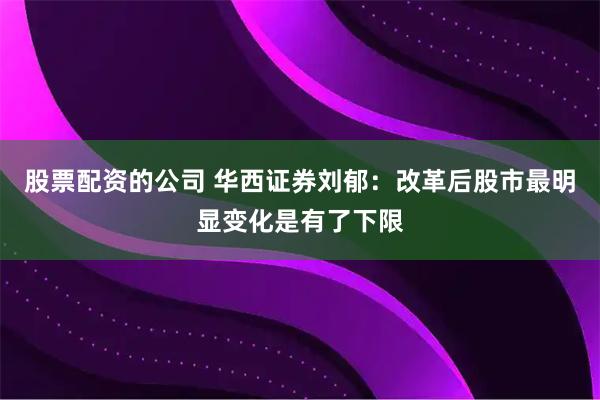 股票配资的公司 华西证券刘郁:改革后股市最明显变化是有了下限