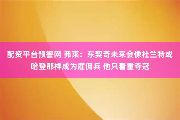 配资平台预警网 弗莱：东契奇未来会像杜兰特或哈登那样成为雇佣兵 他只看重夺冠