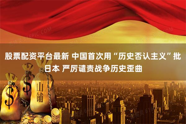 股票配资平台最新 中国首次用“历史否认主义”批日本 严厉谴责战争历史歪曲